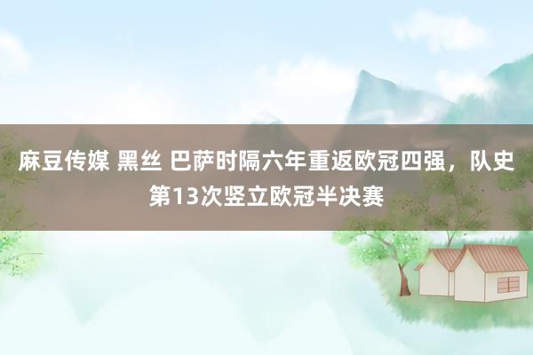 麻豆传媒 黑丝 巴萨时隔六年重返欧冠四强，队史第13次竖立欧冠半决赛