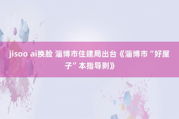 jisoo ai换脸 淄博市住建局出台《淄博市“好屋子”本指导则》