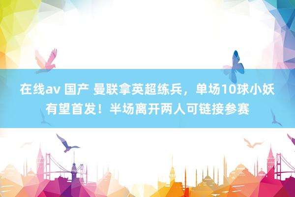在线av 国产 曼联拿英超练兵，单场10球小妖有望首发！半场离开两人可链接参赛