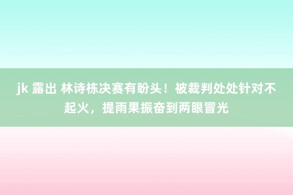 jk 露出 林诗栋决赛有盼头！被裁判处处针对不起火，提雨果振奋到两眼冒光