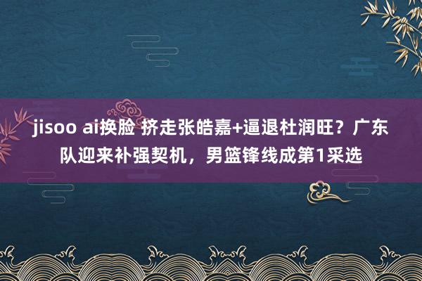 jisoo ai换脸 挤走张皓嘉+逼退杜润旺？广东队迎来补强契机，男篮锋线成第1采选