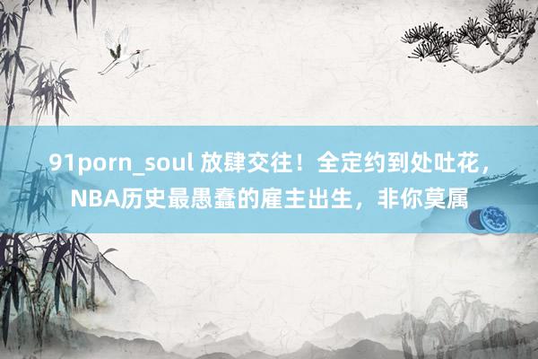 91porn_soul 放肆交往！全定约到处吐花，NBA历史最愚蠢的雇主出生，非你莫属
