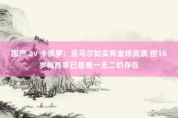 国产 av 卡佩罗：亚马尔如实有金球资质 但16岁梅西早已是唯一无二的存在