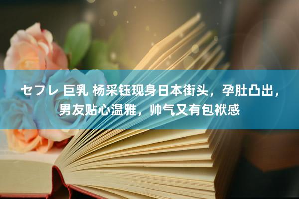 セフレ 巨乳 杨采钰现身日本街头，孕肚凸出，男友贴心温雅，帅气又有包袱感