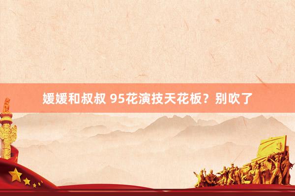 媛媛和叔叔 95花演技天花板？别吹了