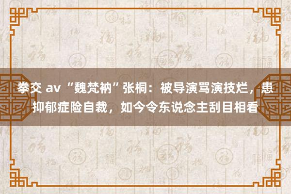 拳交 av “魏梵衲”张桐：被导演骂演技烂，患抑郁症险自裁，如今令东说念主刮目相看
