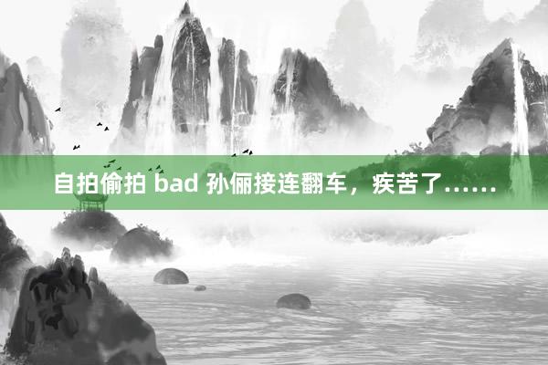 自拍偷拍 bad 孙俪接连翻车，疾苦了……