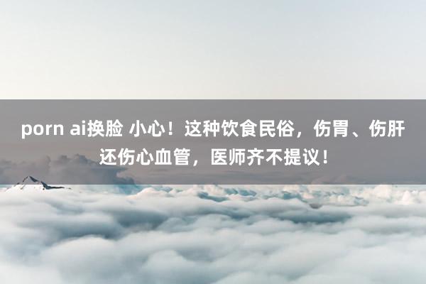 porn ai换脸 小心！这种饮食民俗，伤胃、伤肝还伤心血管，医师齐不提议！