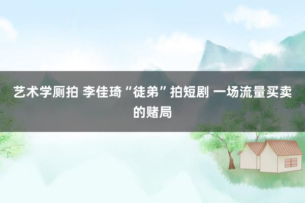 艺术学厕拍 李佳琦“徒弟”拍短剧 一场流量买卖的赌局