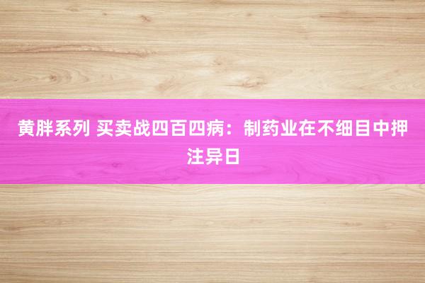 黄胖系列 买卖战四百四病：制药业在不细目中押注异日