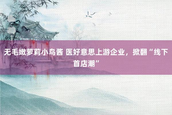 无毛嫩萝莉小鸟酱 医好意思上游企业，掀翻“线下首店潮”