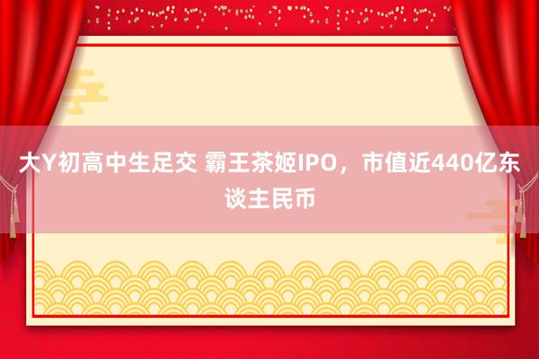大Y初高中生足交 霸王茶姬IPO，市值近440亿东谈主民币