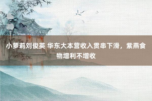 小萝莉刘俊英 华东大本营收入贯串下滑，紫燕食物增利不增收