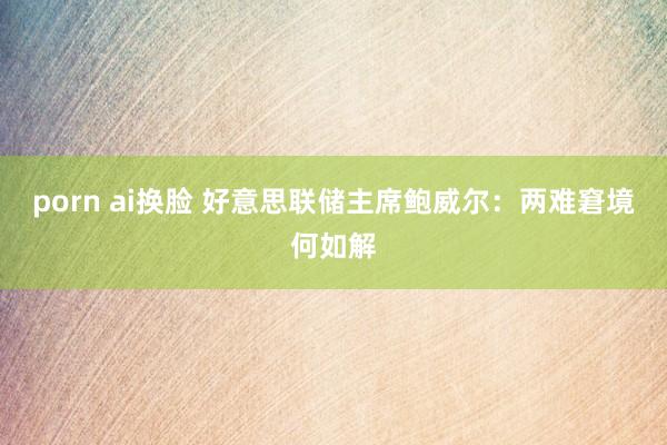 porn ai换脸 好意思联储主席鲍威尔：两难窘境何如解