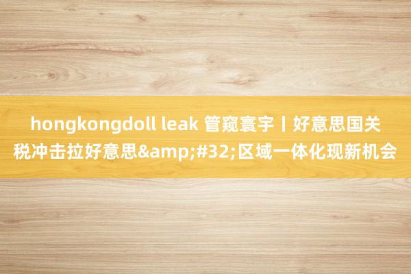 hongkongdoll leak 管窥寰宇丨好意思国关税冲击拉好意思&#32;区域一体化现新机会