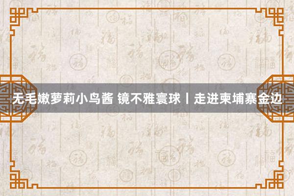 无毛嫩萝莉小鸟酱 镜不雅寰球丨走进柬埔寨金边