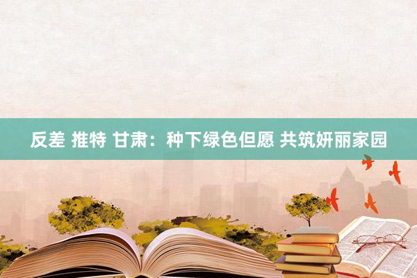 反差 推特 甘肃：种下绿色但愿 共筑妍丽家园