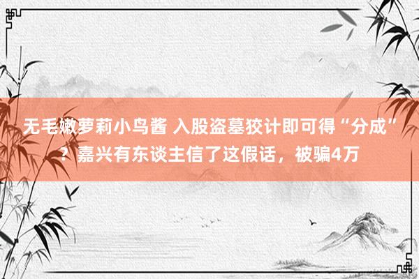 无毛嫩萝莉小鸟酱 入股盗墓狡计即可得“分成”？嘉兴有东谈主信了这假话，被骗4万