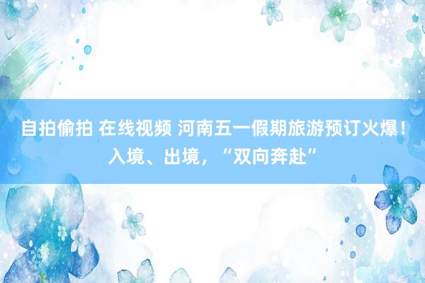自拍偷拍 在线视频 河南五一假期旅游预订火爆！入境、出境，“双向奔赴”