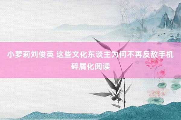 小萝莉刘俊英 这些文化东谈主为何不再反敌手机碎屑化阅读