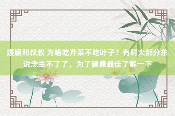 媛媛和叔叔 为啥吃芹菜不吃叶子？有时大部分东说念主不了了，为了健康最佳了解一下
