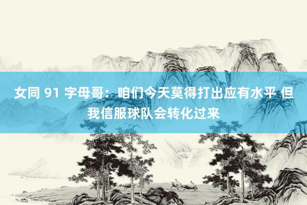 女同 91 字母哥：咱们今天莫得打出应有水平 但我信服球队会转化过来