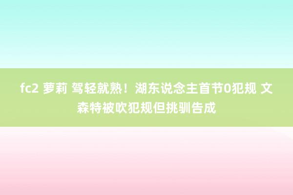 fc2 萝莉 驾轻就熟！湖东说念主首节0犯规 文森特被吹犯规但挑驯告成