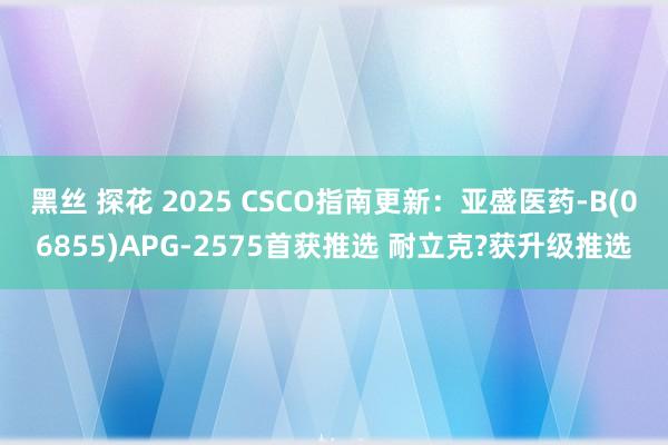 黑丝 探花 2025 CSCO指南更新：亚盛医药-B(06855)APG-2575首获推选 耐立克?获升级推选