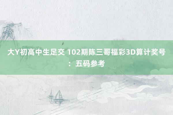 大Y初高中生足交 102期陈三哥福彩3D算计奖号：五码参考