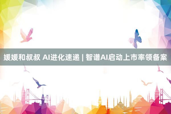 媛媛和叔叔 AI进化速递 | 智谱AI启动上市率领备案