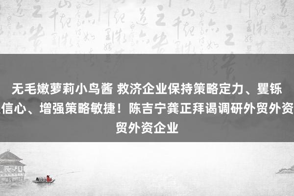 无毛嫩萝莉小鸟酱 救济企业保持策略定力、矍铄发展信心、增强策略敏捷！陈吉宁龚正拜谒调研外贸外资企业