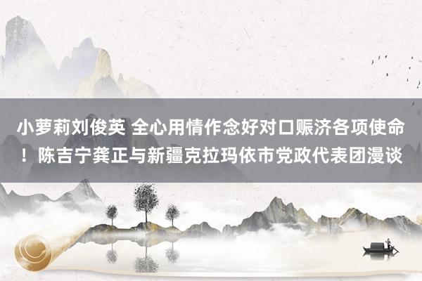 小萝莉刘俊英 全心用情作念好对口赈济各项使命！陈吉宁龚正与新疆克拉玛依市党政代表团漫谈