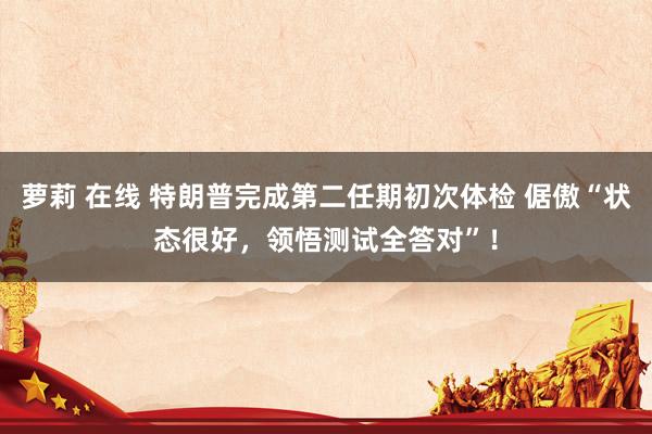 萝莉 在线 特朗普完成第二任期初次体检 倨傲“状态很好，领悟测试全答对”！