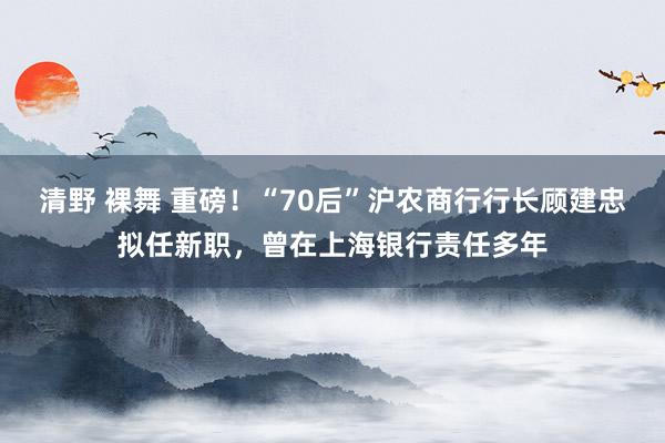 清野 裸舞 重磅！“70后”沪农商行行长顾建忠拟任新职，曾在上海银行责任多年