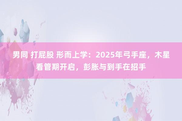 男同 打屁股 形而上学：2025年弓手座，木星看管期开启，彭胀与到手在招手