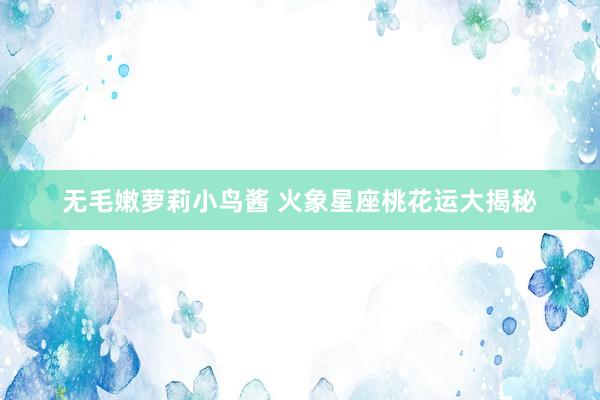 无毛嫩萝莉小鸟酱 火象星座桃花运大揭秘