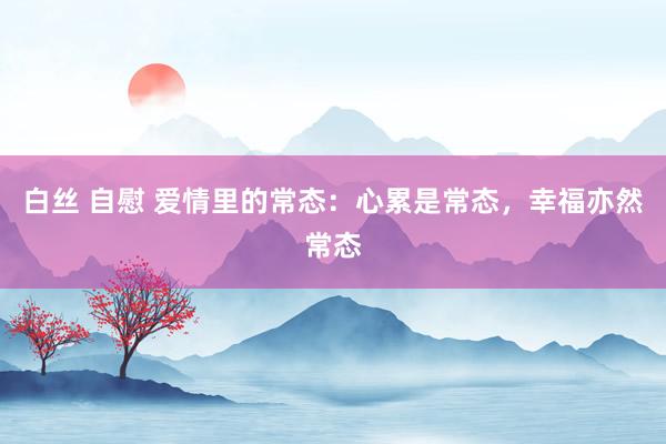 白丝 自慰 爱情里的常态：心累是常态，幸福亦然常态