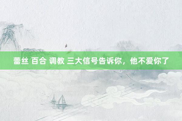 蕾丝 百合 调教 三大信号告诉你，他不爱你了