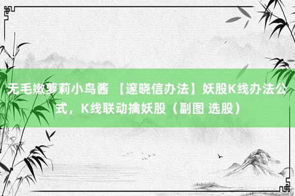 无毛嫩萝莉小鸟酱 【邃晓信办法】妖股K线办法公式，K线联动擒妖股（副图 选股）