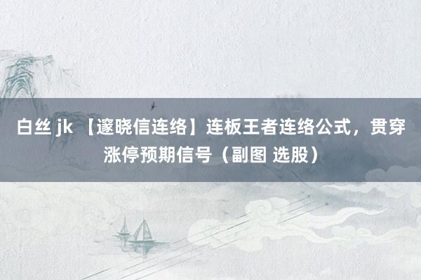 白丝 jk 【邃晓信连络】连板王者连络公式，贯穿涨停预期信号（副图 选股）