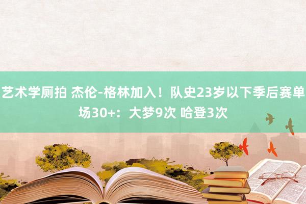 艺术学厕拍 杰伦-格林加入！队史23岁以下季后赛单场30+：大梦9次 哈登3次