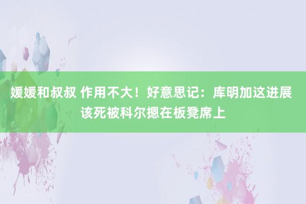 媛媛和叔叔 作用不大！好意思记：库明加这进展 该死被科尔摁在板凳席上