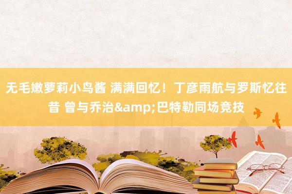 无毛嫩萝莉小鸟酱 满满回忆！丁彦雨航与罗斯忆往昔 曾与乔治&巴特勒同场竞技