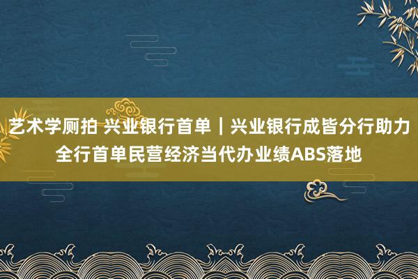 艺术学厕拍 兴业银行首单｜兴业银行成皆分行助力全行首单民营经济当代办业绩ABS落地