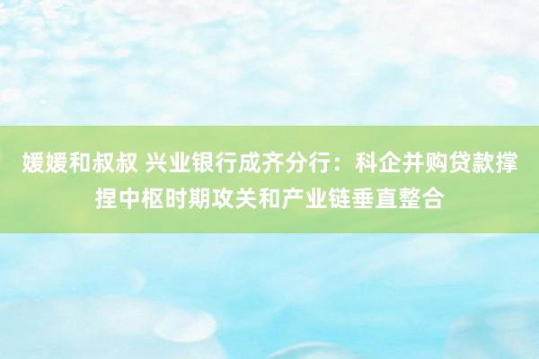 媛媛和叔叔 兴业银行成齐分行：科企并购贷款撑捏中枢时期攻关和产业链垂直整合