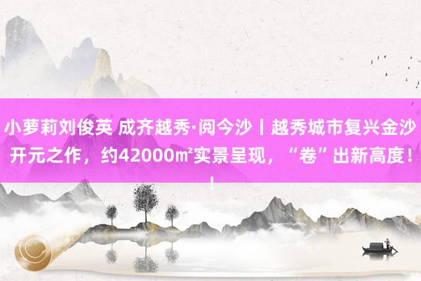 小萝莉刘俊英 成齐越秀·阅今沙丨越秀城市复兴金沙开元之作，约42000㎡实景呈现，“卷”出新高度！