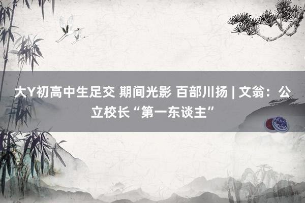 大Y初高中生足交 期间光影 百部川扬 | 文翁：公立校长“第一东谈主”