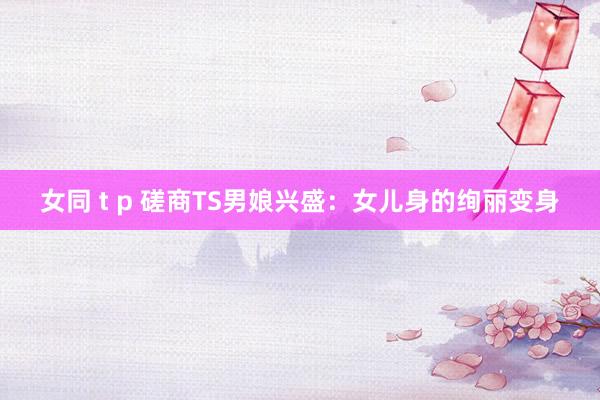 女同 t p 磋商TS男娘兴盛：女儿身的绚丽变身