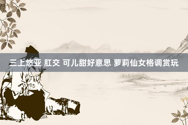 三上悠亚 肛交 可儿甜好意思 萝莉仙女格调赏玩