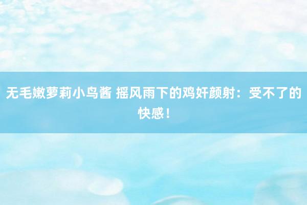 无毛嫩萝莉小鸟酱 摇风雨下的鸡奸颜射：受不了的快感！